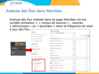 Analyse des flux dans Netvibes
Analyse des flux indexés dans sa page Netvibes via son
compte utilisateur > « corpus de sources » : sources
« silencieuses » ou « bavardes » selon la fréquence de mise
à jour des flux.
 
