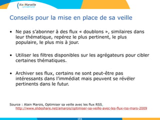 Conseils pour la mise en place de sa veille
• Ne pas s’abonner à des flux « doublons », similaires dans
leur thématique, repérez le plus pertinent, le plus
populaire, le plus mis à jour.
• Utiliser les filtres disponibles sur les agrégateurs pour cibler
certaines thématiques.
• Archiver ses flux, certains ne sont peut-être pas
intéressants dans l’immédiat mais peuvent se révéler
pertinents dans le futur.
Source : Alain Marois, Optimiser sa veille avec les flux RSS,
http://www.slideshare.net/amarois/optimiser-sa-veille-avec-les-flux-rss-mars-2009
151
 