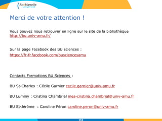 Vous pouvez nous retrouver en ligne sur le site de la bibliothèque
http://bu.univ-amu.fr/
Sur la page Facebook des BU sciences :
https://fr-fr.facebook.com/busciencesamu
Contacts Formations BU Sciences :
BU St-Charles : Cécile Garnier cecile.garnier@univ-amu.fr
BU Luminy : Cristina Chambrial ines-cristina.chambrial@univ-amu.fr
BU St-Jérôme : Caroline Péron caroline.peron@univ-amu.fr
153
Merci de votre attention !
153
 