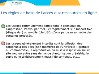 17
Les règles de base de l’accès aux ressources en ligne
Les usages communément admis sont la consultation,
l'impression, l'envoi par mél, l'enregistrement sur support fixe
(disque dur) ou mobile (clé USB) d'une partie raisonnable des
contenus proposés.
Les usages généralement interdits sont la diffusion des
contenus à des tiers (non membres de l'université), gratuite
ou commerciale, la reproduction ou mise à disposition sur un
site web ou autre sans demande d'autorisation préalable, la
copie ou le téléchargement massif de contenus, etc...
 