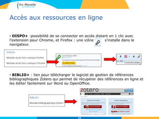 Accès aux ressources en ligne
• DISPO+ :possibilité de se connecter en accès distant en 1 clic avec
l'extension pour Chrome, et Firefox : une icône s’installe dans le
navigateur.
• BIBLIO+ : lien pour télécharger le logiciel de gestion de références
bibliographiques Zotero qui permet de récupérer des références en ligne et
les éditer facilement sur Word ou OpenOffice.
22
 
