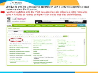 Lorsque le titre de la ressource apparaît en vert : la BU est abonnée à cette
ressource dans EM-Premium.
Vérifiez toutefois si la BU n’est pas abonnée par ailleurs à cette ressource
dans « Articles et revues en ligne » sur le site web des bibliothèques.
 