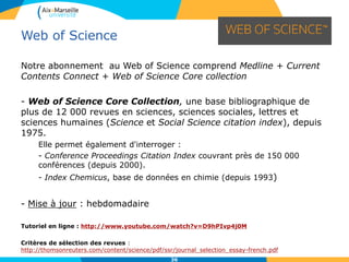 36
Notre abonnement au Web of Science comprend Medline + Current
Contents Connect + Web of Science Core collection
- Web of Science Core Collection, une base bibliographique de
plus de 12 000 revues en sciences, sciences sociales, lettres et
sciences humaines (Science et Social Science citation index), depuis
1975.
Elle permet également d'interroger :
- Conference Proceedings Citation Index couvrant près de 150 000
conférences (depuis 2000).
- Index Chemicus, base de données en chimie (depuis 1993)
- Mise à jour : hebdomadaire
Tutoriel en ligne : http://www.youtube.com/watch?v=D9hPIvp4j0M
Critères de sélection des revues :
http://thomsonreuters.com/content/science/pdf/ssr/journal_selection_essay-french.pdf
Web of Science
 