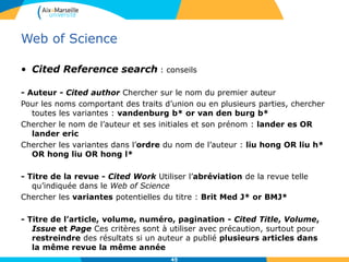 Web of Science
• Cited Reference search : conseils
- Auteur - Cited author Chercher sur le nom du premier auteur
Pour les noms comportant des traits d’union ou en plusieurs parties, chercher
toutes les variantes : vandenburg b* or van den burg b*
Chercher le nom de l’auteur et ses initiales et son prénom : lander es OR
lander eric
Chercher les variantes dans l’ordre du nom de l’auteur : liu hong OR liu h*
OR hong liu OR hong l*
- Titre de la revue - Cited Work Utiliser l’abréviation de la revue telle
qu’indiquée dans le Web of Science
Chercher les variantes potentielles du titre : Brit Med J* or BMJ*
- Titre de l’article, volume, numéro, pagination - Cited Title, Volume,
Issue et Page Ces critères sont à utiliser avec précaution, surtout pour
restreindre des résultats si un auteur a publié plusieurs articles dans
la même revue la même année
45
 