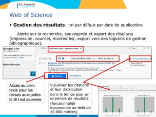 46
Web of Science
• Gestion des résultats : tri par défaut par date de publication.
Alerte sur la recherche, sauvegarde et export des résultats
(impression, courriel, marked list, export vers des logiciels de gestion
bibliographique).
Accès au plein
texte pour les
revues auxquelles
la BU est abonnée
Visualiser les citations
et leur distribution
dans le temps pour un
ensemble de résultats
(fonctionnalité
inaccessible au-delà de
10 000 notices)
 