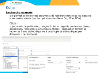 Koha
Recherche avancée
Elle permet de croiser des arguments de recherche dans tous les index de
la recherche simple (par les opérateurs booléens OU, ET et NON)
Filtres :
- par année de publication, langue du texte, type de publication (livres,
périodiques, ressources électroniques, thèses), localisation (limiter sa
recherche à une bibliothèque ou à un groupe de bibliothèques par
domaines : ex. sciences)
5
 