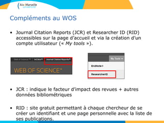 Compléments au WOS
• Journal Citation Reports (JCR) et Researcher ID (RID)
accessibles sur la page d’accueil et via la création d’un
compte utilisateur (« My tools »).
• JCR : indique le facteur d’impact des revues + autres
données bibliométriques
• RID : site gratuit permettant à chaque chercheur de se
créer un identifiant et une page personnelle avec la liste de
ses publications.
 