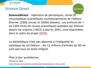Science Direct
ScienceDirect : répertoire de périodiques, séries et
encyclopédies scientifiques multidisciplinaires de l’éditeur
Elsevier (2500 revues et 30000 ebooks). Les archives de +
de 2200 titres de revues scientifiques publiées par Elsevier
depuis les origines (1823) jusqu'en 2001, sont disponibles
dans le cadre du projet ISTEX.
La bibliothèque n’est pas abonnée à l’intégralité du
catalogue de cet éditeur : les 12 millions d’articles de SD ne
sont pas tous en texte intégral.
Mise à jour quotidienne
Tutoriel en ligne :
http://help.sciencedirect.com/Content/tutorials/sd_menu.html
53
 