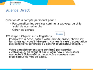 Science Direct
Création d’un compte personnel pour :
- Personnaliser les services comme la sauvegarde et le
suivi de nos recherche
- Gérer les alertes
1ère étape : Cliquez sur « Register »
Complétez la fiche, entrez votre mot de passe, choisissez
les sujets qui vous intéressent, cochez la case d’acceptation
des conditions générales du contrat d’utilisateur inscrit….
Votre enregistrement sera confirmé par courrier
électronique, en cliquant sur « login now » vous serez
connecté à ScienceDirect avec votre nouveau nom
d’utilisateur et mot de passe.
54
 
