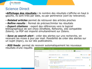 58
Science Direct
•Affichage des résultats : le nombre des résultats s’affiche en haut à
gauche, ils sont triés par date, ou par pertinence (sort by relevance).
- Related articles permet de retrouver des articles proches
- Refine results : Permet de préciser/limiter les résultats
- Export citations : export des références vers le logiciel
bibliographique de son choix (EndNote, Refworks, site compatible
Zotero). Le PDF est importé simultanément sur Zotero.
- Save as search alert : créer des alertes sur une recherche, en
recevant les mises à jour par mail. Possibilité de créer des alertes sur
un sujet (topic), ou sur des publications.
- RSS feeds: permet de recevoir automatiquement les nouveaux
résultats d’une requête.
 