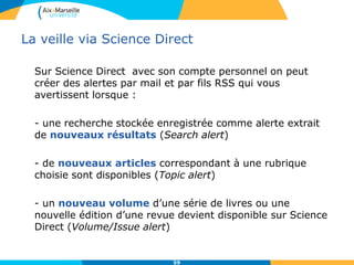 La veille via Science Direct
Sur Science Direct avec son compte personnel on peut
créer des alertes par mail et par fils RSS qui vous
avertissent lorsque :
- une recherche stockée enregistrée comme alerte extrait
de nouveaux résultats (Search alert)
- de nouveaux articles correspondant à une rubrique
choisie sont disponibles (Topic alert)
- un nouveau volume d’une série de livres ou une
nouvelle édition d’une revue devient disponible sur Science
Direct (Volume/Issue alert)
59
 