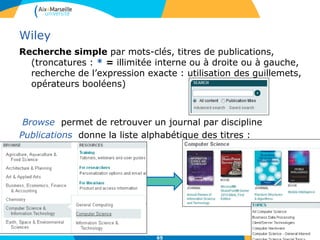 Wiley
Recherche simple par mots-clés, titres de publications,
(troncatures : * = illimitée interne ou à droite ou à gauche,
recherche de l’expression exacte : utilisation des guillemets,
opérateurs booléens)
Browse permet de retrouver un journal par discipline
Publications donne la liste alphabétique des titres :
65
 