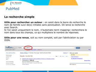 La recherche simple
Utile pour rechercher un auteur : on saisit dans la barre de recherche le
nom de famille suivi de(s) initiales sans ponctuation. On lance la recherche
avec Search.
Si l’on saisit uniquement le nom, «l’automatic term mapping» recherchera le
nom dans tous les champs, ce qui multipliera le nombre de réponses.
Utile pour une revue, soit au nom complet, soit par l’abréviation ou par
ISSN.
86
PubMed
 
