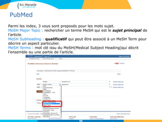 Parmi les index, 3 vous sont proposés pour les mots sujet.
MeSH Major Topic : rechercher un terme MeSH qui est le sujet principal de
l’article.
MeSH Subheading : qualificatif qui peut être associé à un MeSH Term pour
décrire un aspect particulier.
MeSH Terms : mot clé issu du MeSH(Medical Subject Heading)qui décrit
l’ensemble ou une partie de l’article.
88
PubMed
 