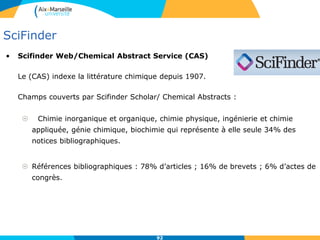 92
SciFinder
• Scifinder Web/Chemical Abstract Service (CAS)
Le (CAS) indexe la littérature chimique depuis 1907.
Champs couverts par Scifinder Scholar/ Chemical Abstracts :
 Chimie inorganique et organique, chimie physique, ingénierie et chimie
appliquée, génie chimique, biochimie qui représente à elle seule 34% des
notices bibliographiques.
 Références bibliographiques : 78% d’articles ; 16% de brevets ; 6% d’actes de
congrès.
92
 