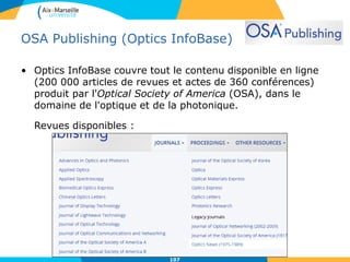 OSA Publishing (Optics InfoBase)
• Optics InfoBase couvre tout le contenu disponible en ligne
(200 000 articles de revues et actes de 360 conférences)
produit par l'Optical Society of America (OSA), dans le
domaine de l'optique et de la photonique.
Revues disponibles :
107107
 