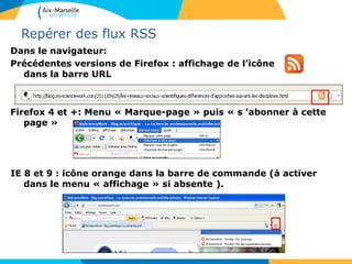 Repérer des flux RSS
Dans le navigateur:
Précédentes versions de Firefox : affichage de l’icône
dans la barre URL
Firefox 4 et +: Menu « Marque-page » puis « s ’abonner à cette
page »
IE 8 et 9 : icône orange dans la barre de commande (à activer
dans le menu « affichage » si absente ).
 