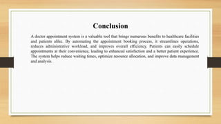 Conclusion
A doctor appointment system is a valuable tool that brings numerous benefits to healthcare facilities
and patients alike. By automating the appointment booking process, it streamlines operations,
reduces administrative workload, and improves overall efficiency. Patients can easily schedule
appointments at their convenience, leading to enhanced satisfaction and a better patient experience.
The system helps reduce waiting times, optimize resource allocation, and improve data management
and analysis.
 