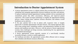 Introduction to Doctor Appointment System
 A doctor appointment system is a digital solution that revolutionizes the process of
scheduling and managing appointments between healthcare providers and patients.
It replaces traditional manual appointment booking methods with an automated and
streamlined system that offers convenience, efficiency, and improved patient
experience. This system leverages technology to simplify the appointment booking
process, reduce waiting times, optimize resource allocation, and enhance overall
healthcare service delivery.
 In the past, patients had to rely on phone calls, in-person visits, or lengthy
paperwork to schedule appointments with their doctors. This manual approach often
led to long waiting times, scheduling conflicts, and administrative burdens for both
patients and healthcare providers. However, with the advent of doctor appointment
systems, these challenges are being overcome, transforming the way appointments
are scheduled and managed.
 A doctor appointment system typically consists of a user-friendly interface
accessible through a website or mobile application.
 For healthcare providers, the appointment system offers efficient tools to manage
their schedules and allocate resources effectively.
 