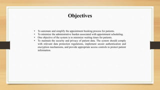 Objectives
• To automate and simplify the appointment booking process for patients.
• To minimize the administrative burden associated with appointment scheduling.
• One objective of the system is to minimize waiting times for patients.
• To maintain the security and privacy of patient data. The system should comply
with relevant data protection regulations, implement secure authentication and
encryption mechanisms, and provide appropriate access controls to protect patient
information.
 