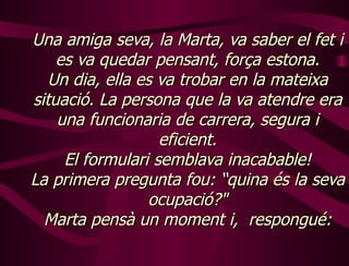 Una   amiga seva, la Marta, va saber el fet i es va quedar pensant, força estona. Un dia, ella es va trobar en la mateixa situació. La persona que la va atendre era una funcionaria de carrera, segura i eficient. El formulari semblava inacabable! La primera pregunta fou: “quina és la seva ocupació?" Marta pensà un moment i,  respongué: 