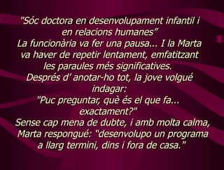 " Sóc doctora en desenvolupament infantil i en relacions humanes” La funcionària va fer una pausa... I la Marta va haver de repetir lentament, emfatitzant les paraules més significatives.  Després d’ anotar-ho tot, la jove volgué indagar: "Puc preguntar, què és el que fa...  exactament?"   Sense cap mena de dubte, i amb molta calma, Marta respongué: “desenvolupo un programa a llarg termini, dins i fora de casa."  