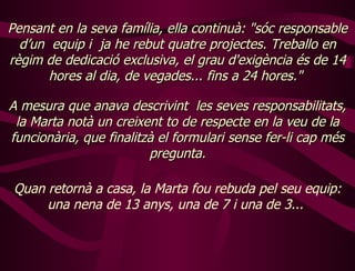 Pensant en la seva família, ella continuà: "sóc responsable d’un  equip i  ja he rebut quatre projectes. Treballo en règim de dedicació exclusiva, el grau d'exigència és de 14 hores al dia, de vegades... fins a 24 hores."  A  mesura que anava descrivint  les seves responsabilitats, la Marta notà un creixent to de respecte en la veu de la funcionària, que finalitzà el formulari sense fer-li cap més pregunta. Quan retornà a casa, la Marta fou rebuda pel seu equip: una nena de 13 anys, una de 7 i una de 3...  