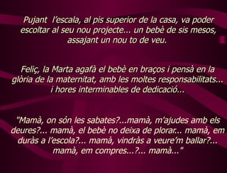 " Mamà, on són les sabates?...mamà, m'ajudes amb els deures?... mamà, el bebè no deixa de plorar... mamà, em duràs a l’escola?... mamà, vindràs a veure’m ballar?... mamà, em compres...?... mamà..." Pujant  l’escala, al pis superior de la casa, va poder escoltar al seu nou projecte... un bebè de sis mesos, assajant un nou to de veu.  Feliç, la Marta agafà el bebè en braços i pensà en la glòria de la maternitat, amb les moltes responsabilitats... i hores interminables de dedicació... 