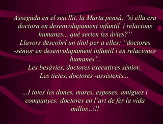 Asseguda en el seu llit, la Marta pensà: "si ella era doctora en desenvolupament infantil  i relacions humanes... què serien les àvies?” Llavors descobrí un títol per a elles: “doctores -sènior en desenvolupament infantil i en relaciones humanes”. Les besàvies, doctores executives sènior.  Les tietes, doctores -assistents...  ...I totes les dones, mares, esposes, amigues i companyes: doctores en l’art de fer la vida millor...!!! 