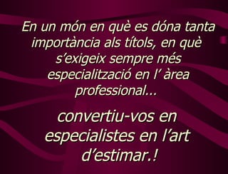 En un món en què es dóna tanta importància als títols, en què  s’exigeix sempre més especialització en l’ àrea professional...   convertiu-vos en  especialistes en l’art  d’estimar.! 