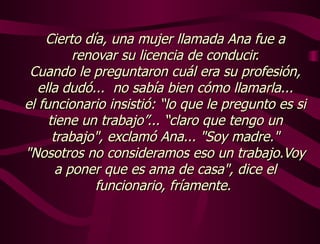 Cierto día, una mujer llamada Ana fue a renovar su licencia de conducir. Cuando le preguntaron cuál era su profesión, ella dudó...  no sabía bien cómo llamarla... el funcionario insistió: “lo que le pregunto es si tiene un trabajo”... “claro que tengo un trabajo", exclamó Ana... "Soy madre." "Nosotros no consideramos eso un trabajo.Voy a poner que es ama de casa", dice el funcionario, fríamente.  