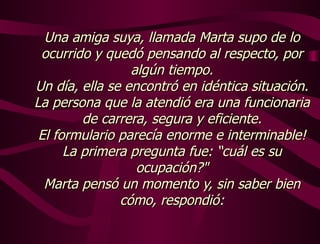 Una amiga suya, llamada Marta supo de lo ocurrido y quedó pensando al respecto, por algún tiempo. Un día, ella se encontró en idéntica situación. La persona que la atendió era una funcionaria de carrera, segura y eficiente. El formulario parecía enorme e interminable! La primera pregunta fue: “cuál es su ocupación?" Marta pensó un momento y, sin saber bien cómo, respondió: 