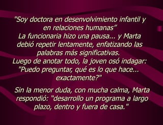 "Soy doctora en desenvolvimiento infantil y en relaciones humanas” La funcionaria hizo una pausa... y Marta debió repetir lentamente, enfatizando las palabras más significativas.  Luego de anotar todo, la joven osó indagar: "Puedo preguntar, qué es lo que hace...  exactamente?"  Sin la menor duda, con mucha calma, Marta respondió: “desarrollo un programa a largo plazo, dentro y fuera de casa."  
