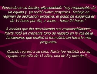 Pensando en su familia, ella continuó: "soy responsable de un equipo y  ya recibí cuatro proyectos. Trabajo en régimen de dedicación exclusiva, el grado de exigencia es de 14 horas por día, a veces... hasta 24 horas."  A medida que iba describiendo sus responsabilidades, Marta notó un creciente tono de respeto en la voz de la funcionaria, que finalizó el formulario sin hacerle más preguntas. Cuando regresó a su casa, Marta fue recibida por su equipo: una niña de 13 años, una de 7 y otra de 3...  
