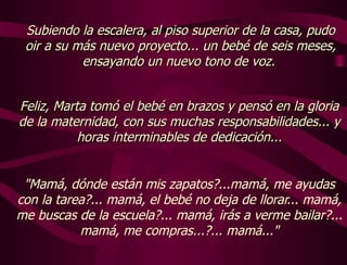 "Mamá, dónde están mis zapatos?...mamá, me ayudas con la tarea?... mamá, el bebé no deja de llorar... mamá, me buscas de la escuela?... mamá, irás a verme bailar?... mamá, me compras...?... mamá..." Subiendo la escalera, al piso superior de la casa, pudo oir a su más nuevo proyecto... un bebé de seis meses, ensayando un nuevo tono de voz.  Feliz, Marta tomó el bebé en brazos y pensó en la gloria de la maternidad, con sus muchas responsabilidades... y horas interminables de dedicación... 