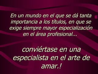 En un mundo en el que se dá tanta importancia a los títulos, en que se exige siempre mayor especialización en el área profesional...  conviértase en una especialista en el arte de amar.! 