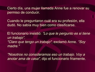 Cierto día, una mujer llamada Anne fue a renovar su
permiso de conducir.
Cuando le preguntaron cuál era su profesión, ella
dudó. No sabía muy bien como clasificarse.
El funcionario insistió: “Lo que le pergunto es si tiene
un trabajo”.
"Claro que tengo un trabajo", exclamó Anne. "Soy
madre."
"Nosotros no consideramos eso un trabajo. Voy a
anotar ama de casa", dijo el funcionario friamente.
 