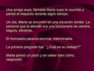 Una amiga suya, llamada Marta supo lo ocurrido y
pensó al respecto durante algún tiempo.
Un día, Marta se encontró en una situación similar. La
persona que la atendió era una funcionaria de carrera,
segura, eficiente.
El formulario parecía enorme, interminable.
La primera pregunta fue: “¿Cuál es su trabajo?"
Marta pensó un poco y sin saber bien cómo,
respondió:
 