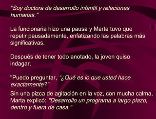 "Soy doctora de desarrollo infantil y relaciones
humanas."
La funcionaria hizo una pausa y Marta tuvo que
repetir pausadamente, enfatizando las palabras más
significativas.
Después de tener todo anotado, la joven quiso
indagar.
"Puedo preguntar, “¿Qué es lo que usted hace
exactamente?”
Sin una pizca de agitación en la voz, con mucha calma,
Marta explicó: "Desarrollo un programa a largo plazo,
dentro y fuera de casa."
 