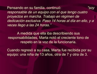 Pensando en su familia, continuó: "soy
responsable de un equipo con el que tengo cuatro
proyectos en marcha. Trabajo en régimen de
dedicación exclusiva. Paso 14 horas al día en ello, y a
veces llego a las 24 horas.”
A medida que ella iba describiendo sus
responsabilidades, Marta notó el creciente tono de
respeto en la voz de la funcionaria.
Cuando regresó a su casa, Marta fue recibida por su
equipo: una niña de 13 años, otra de 7 y otra de 3.
 