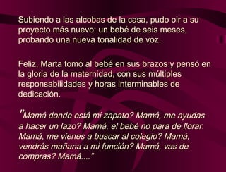"Mamá donde está mi zapato? Mamá, me ayudas
a hacer un lazo? Mamá, el bebé no para de llorar.
Mamá, me vienes a buscar al colegio? Mamá,
vendrás mañana a mi función? Mamá, vas de
compras? Mamá....”
Subiendo a las alcobas de la casa, pudo oir a su
proyecto más nuevo: un bebé de seis meses,
probando una nueva tonalidad de voz.
Feliz, Marta tomó al bebé en sus brazos y pensó en
la gloria de la maternidad, con sus múltiples
responsabilidades y horas interminables de
dedicación.
 