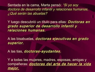Sentada en la cama, Marta pensó: “Si yo soy“Si yo soy
doctora de desarrollo infantil y relaciones humanas,doctora de desarrollo infantil y relaciones humanas,
¿Qué serán las abuelas?¿Qué serán las abuelas?
Y luego descubrió un título para ellas: Doctoras enDoctoras en
grado superior de desarrollo infantil ygrado superior de desarrollo infantil y
relaciones humanas.relaciones humanas.
A las bisabuelas, doctoras ejecutivas en gradodoctoras ejecutivas en grado
superiorsuperior..
A las tias, doctoras-ayudantesdoctoras-ayudantes ..
Y a todas las mujeres, madres, esposas, amigas y
compañeras: doctoras del arte de hacer la vida
mejor.
 
