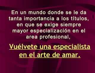 En un mundo donde se le da
tanta importancia a los títulos,
en que se exige siempre
mayor especialización en el
area profesional,
Vuélvete una especialista
en el arte de amar.
 