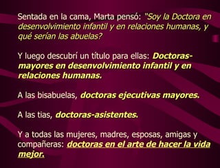 Sentada en la cama, Marta pensó:  “Soy la Doctora en desenvolvimiento infantil y en relaciones humanas, y qué serían las abuelas?  Y luego descubrí un título para ellas:  Doctoras-mayores en desenvolvimiento infantil y en relaciones humanas.  A las bisabuelas,  doctoras ejecutivas mayores .   A las tias,  doctoras-asistentes .   Y a todas las mujeres, madres, esposas, amigas y compañeras:  doctoras en el arte de hacer la vida mejor . 