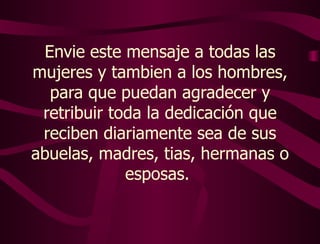 Envie este mensaje a todas las mujeres  y tambien a los hombres, para que puedan agradecer y retribuir toda la dedicación que reciben diariamente sea de sus abuelas, madres, tias, hermanas o esposas.   