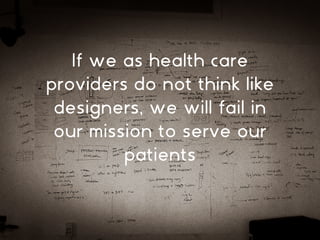 If we as health care
providers do not think like
designers, we will fail in
our mission to serve our
patients
 