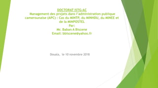 DOCTORAT ISTG-AC
Management des projets dans l’administration publique
camerounaise (APC) : Cas du MINTP, du MINHDU, du MINEE et
de la MINPOSTEL
Par:
Mr. Baban A Biscene
Email: bbiscene@yahoo.fr
Douala, le 10 novembre 2018
 