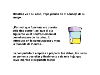 Mientras va a su casa, Pepe piensa en el consejo de su amigo.. „ Por mal que funcione me cuesta sólo dos euros“, así que al día siguiente va al Centro Comercial con el envase de  la orina, lo introduce en la computadora y mete la moneda de 2 euros... La computadora empieza a preparar los datos, las luces se  ponen a destellar y finalmente sale una hoja que lleva impreso el siguiente texto: 