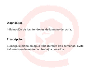 Diagnóstico: Inflamación de los  tendones de la mano derecha . Prescripción: Sumerja la mano en agua tibia durante dos semanas. Evite esfuerzos en la mano con trabajos pesados. 