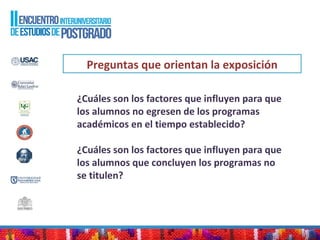 Preguntas que orientan la exposición
¿Cuáles son los factores que influyen para que
los alumnos no egresen de los programas
académicos en el tiempo establecido?
¿Cuáles son los factores que influyen para que
los alumnos que concluyen los programas no
se titulen?
 